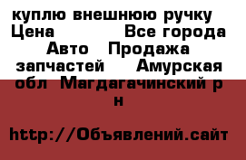 куплю внешнюю ручку › Цена ­ 2 000 - Все города Авто » Продажа запчастей   . Амурская обл.,Магдагачинский р-н